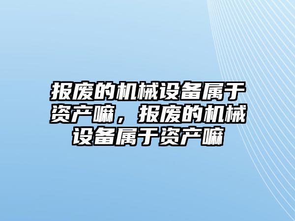 報廢的機械設(shè)備屬于資產(chǎn)嘛，報廢的機械設(shè)備屬于資產(chǎn)嘛