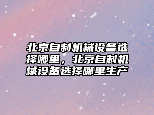 北京自制機械設(shè)備選擇哪里，北京自制機械設(shè)備選擇哪里生產(chǎn)