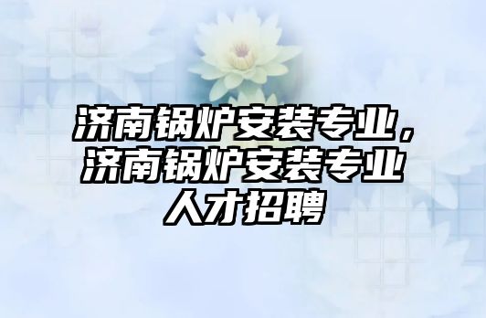 濟南鍋爐安裝專業(yè)，濟南鍋爐安裝專業(yè)人才招聘