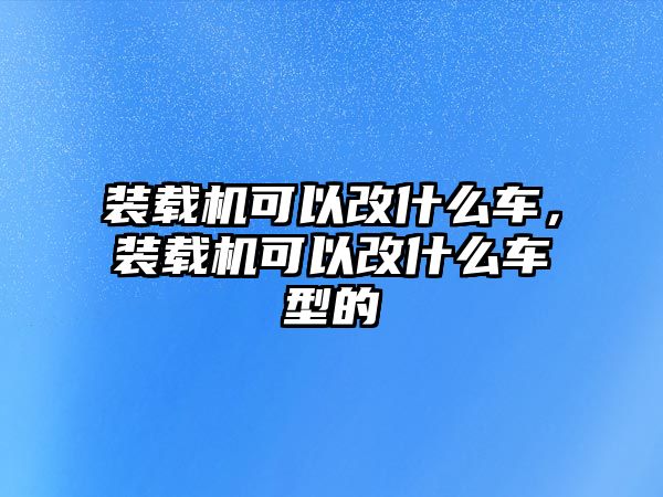 裝載機(jī)可以改什么車，裝載機(jī)可以改什么車型的