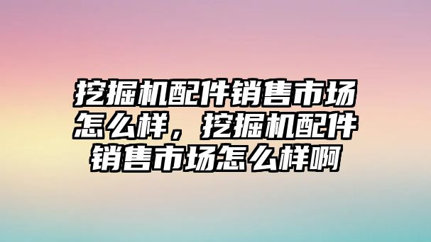 挖掘機配件銷售市場怎么樣，挖掘機配件銷售市場怎么樣啊