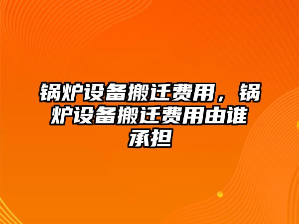 鍋爐設(shè)備搬遷費用，鍋爐設(shè)備搬遷費用由誰承擔(dān)