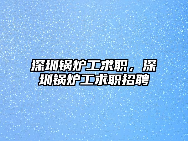 深圳鍋爐工求職，深圳鍋爐工求職招聘