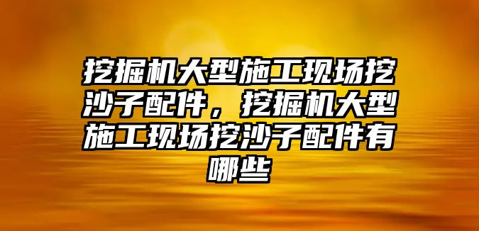 挖掘機大型施工現(xiàn)場挖沙子配件，挖掘機大型施工現(xiàn)場挖沙子配件有哪些