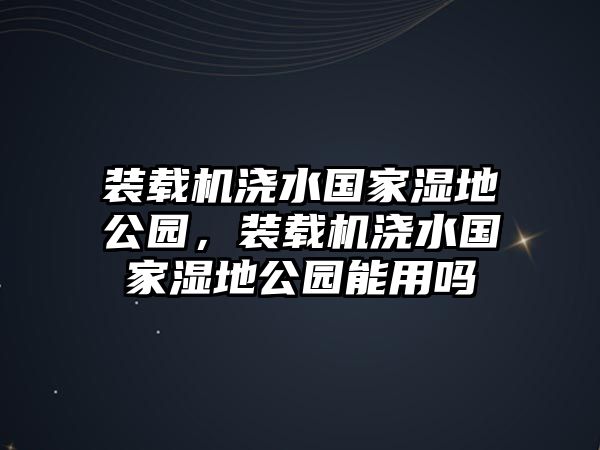 裝載機澆水國家濕地公園，裝載機澆水國家濕地公園能用嗎