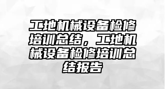 工地機械設備檢修培訓總結，工地機械設備檢修培訓總結報告