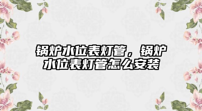 鍋爐水位表燈管，鍋爐水位表燈管怎么安裝