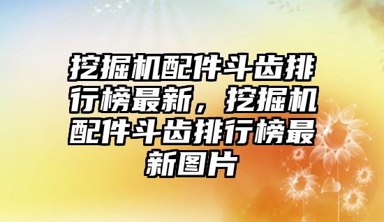 挖掘機配件斗齒排行榜最新，挖掘機配件斗齒排行榜最新圖片