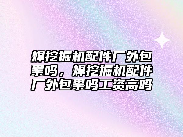 焊挖掘機配件廠外包累嗎，焊挖掘機配件廠外包累嗎工資高嗎