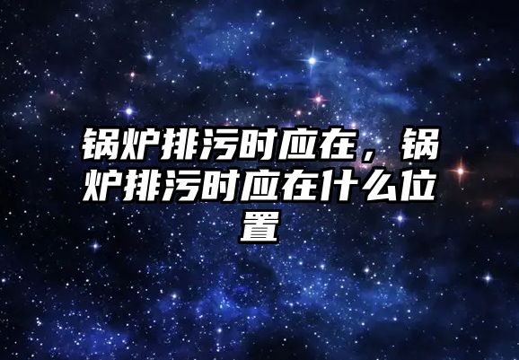 鍋爐排污時應在，鍋爐排污時應在什么位置