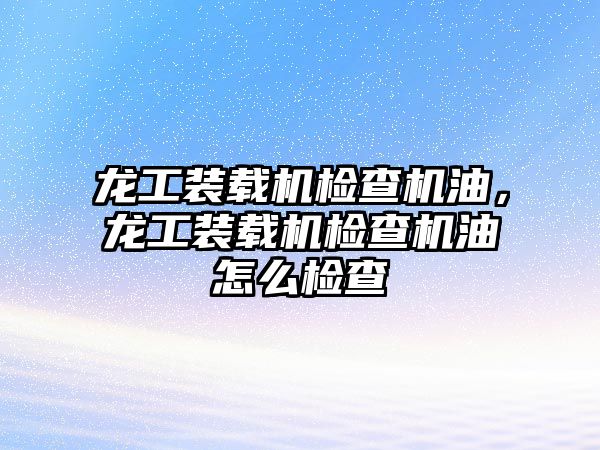 龍工裝載機檢查機油，龍工裝載機檢查機油怎么檢查