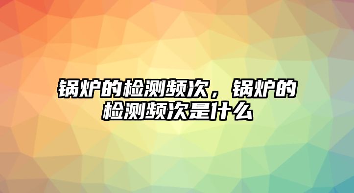 鍋爐的檢測頻次，鍋爐的檢測頻次是什么