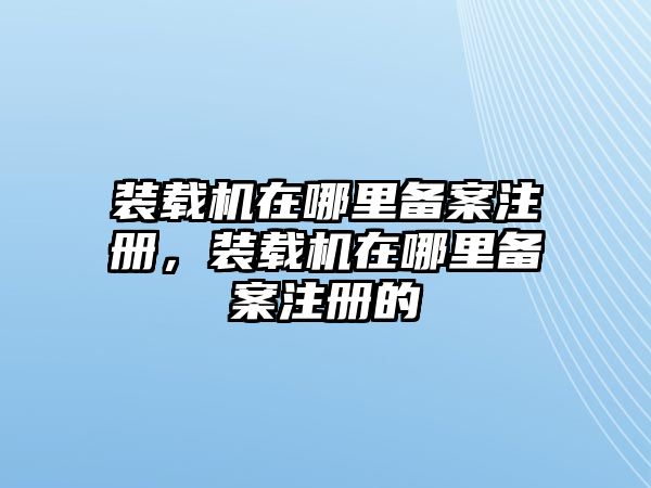 裝載機(jī)在哪里備案注冊，裝載機(jī)在哪里備案注冊的