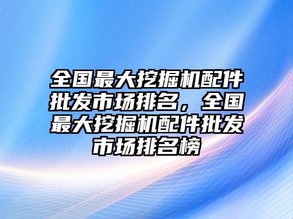 全國最大挖掘機(jī)配件批發(fā)市場排名，全國最大挖掘機(jī)配件批發(fā)市場排名榜