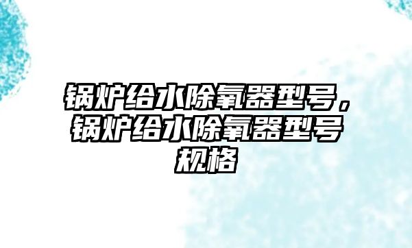 鍋爐給水除氧器型號，鍋爐給水除氧器型號規(guī)格