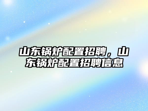 山東鍋爐配置招聘，山東鍋爐配置招聘信息