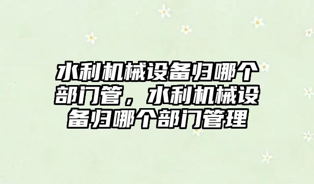 水利機械設(shè)備歸哪個部門管，水利機械設(shè)備歸哪個部門管理