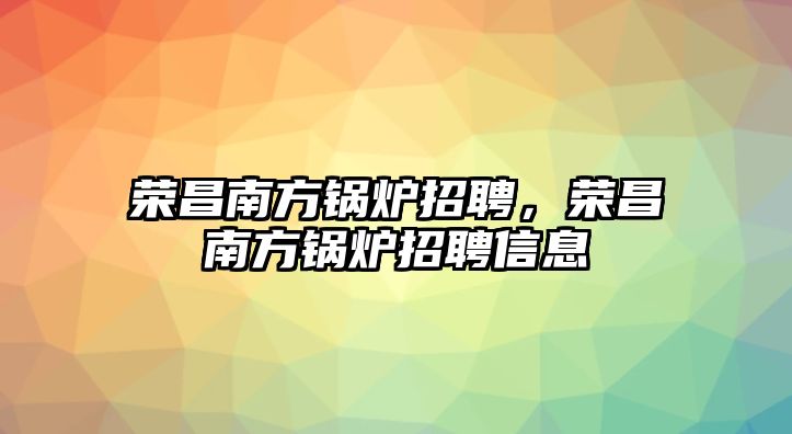 榮昌南方鍋爐招聘，榮昌南方鍋爐招聘信息