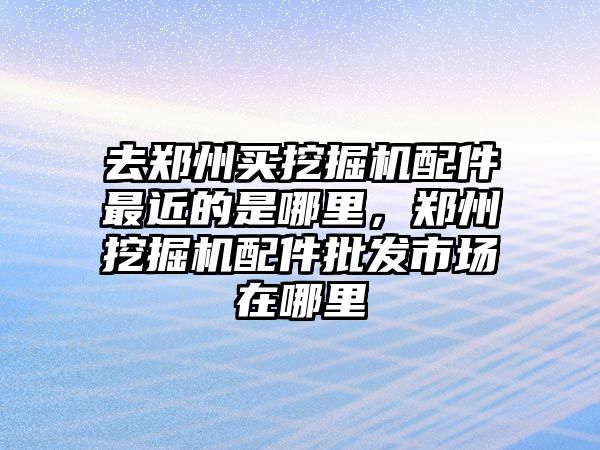 去鄭州買挖掘機(jī)配件最近的是哪里，鄭州挖掘機(jī)配件批發(fā)市場在哪里