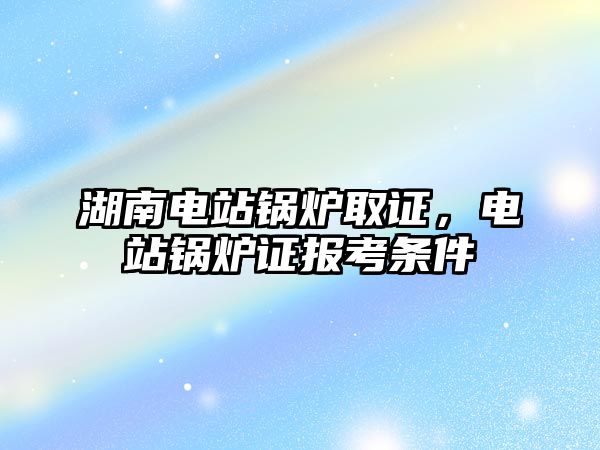 湖南電站鍋爐取證，電站鍋爐證報考條件