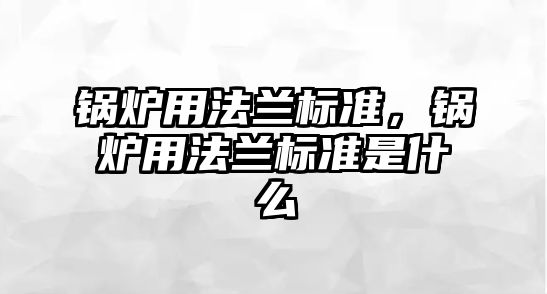 鍋爐用法蘭標(biāo)準(zhǔn)，鍋爐用法蘭標(biāo)準(zhǔn)是什么