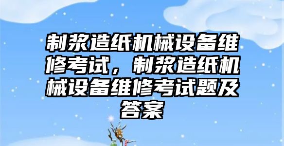 制漿造紙機械設備維修考試，制漿造紙機械設備維修考試題及答案