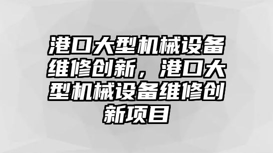 港口大型機械設(shè)備維修創(chuàng)新，港口大型機械設(shè)備維修創(chuàng)新項目