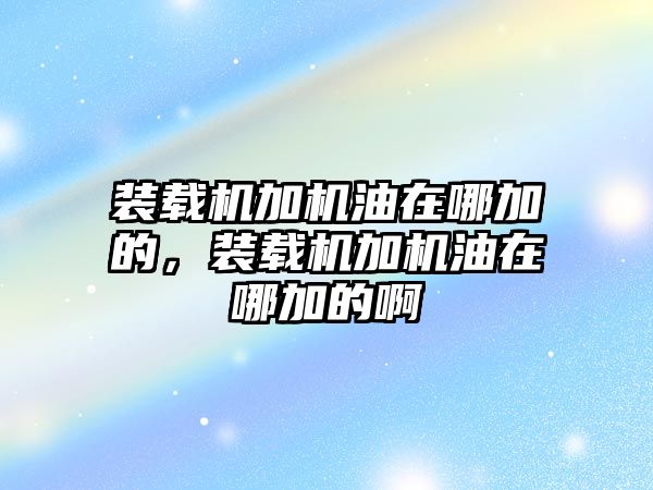 裝載機(jī)加機(jī)油在哪加的，裝載機(jī)加機(jī)油在哪加的啊