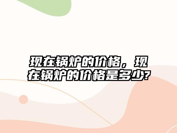 現(xiàn)在鍋爐的價(jià)格，現(xiàn)在鍋爐的價(jià)格是多少?