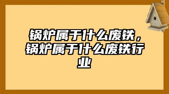 鍋爐屬于什么廢鐵，鍋爐屬于什么廢鐵行業(yè)