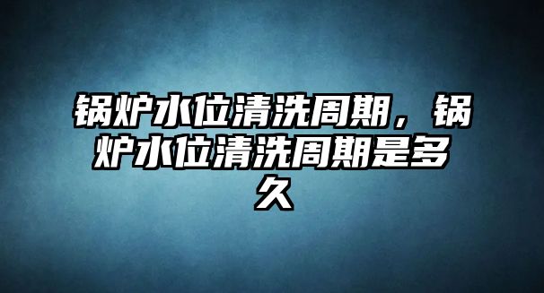 鍋爐水位清洗周期，鍋爐水位清洗周期是多久