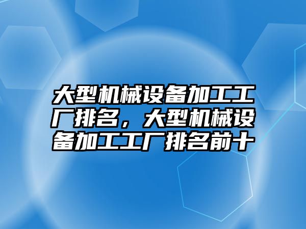 大型機械設(shè)備加工工廠排名，大型機械設(shè)備加工工廠排名前十