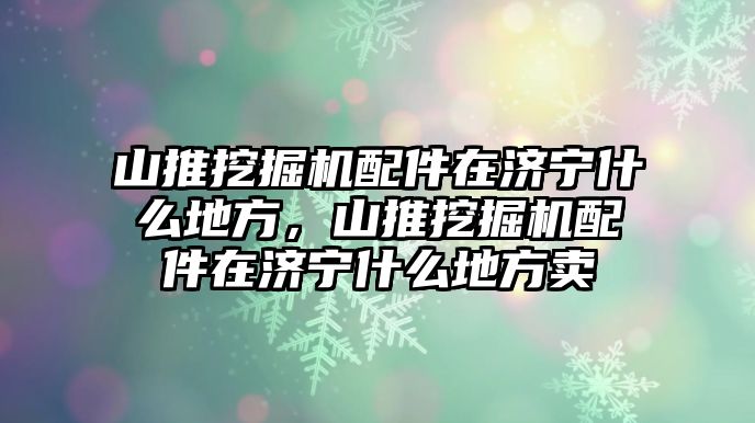 山推挖掘機配件在濟寧什么地方，山推挖掘機配件在濟寧什么地方賣