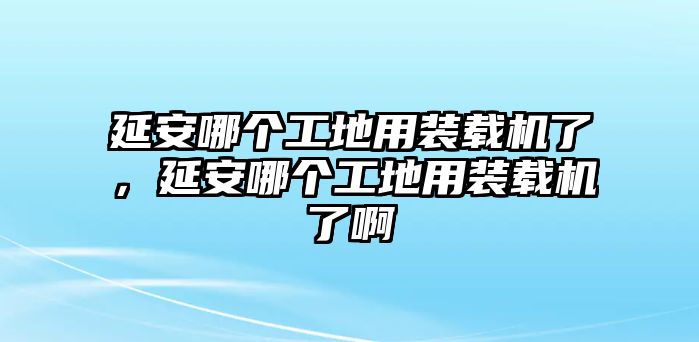 延安哪個(gè)工地用裝載機(jī)了，延安哪個(gè)工地用裝載機(jī)了啊