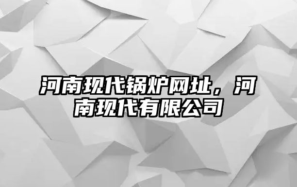 河南現(xiàn)代鍋爐網(wǎng)址，河南現(xiàn)代有限公司