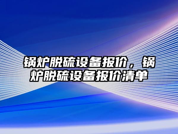 鍋爐脫硫設(shè)備報價，鍋爐脫硫設(shè)備報價清單