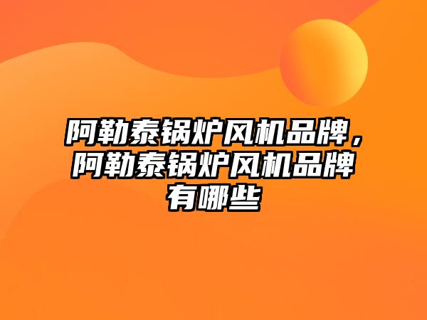 阿勒泰鍋爐風機品牌，阿勒泰鍋爐風機品牌有哪些