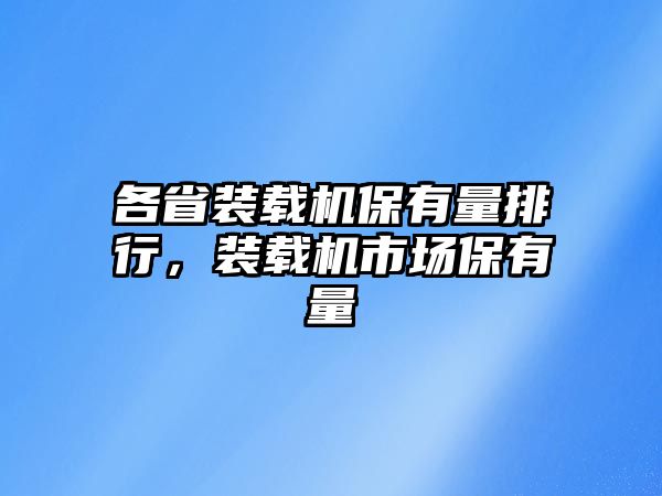 各省裝載機保有量排行，裝載機市場保有量