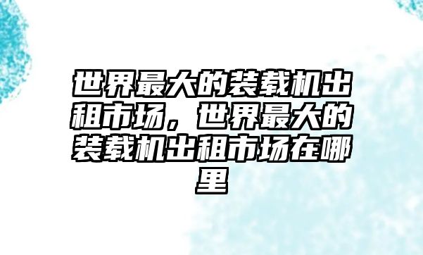 世界最大的裝載機(jī)出租市場(chǎng)，世界最大的裝載機(jī)出租市場(chǎng)在哪里