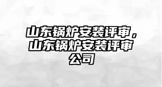 山東鍋爐安裝評審，山東鍋爐安裝評審公司