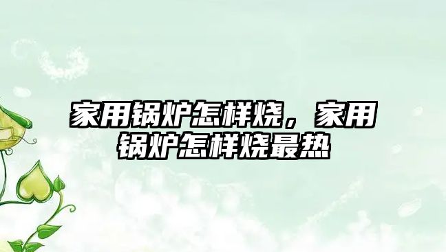 家用鍋爐怎樣燒，家用鍋爐怎樣燒最熱