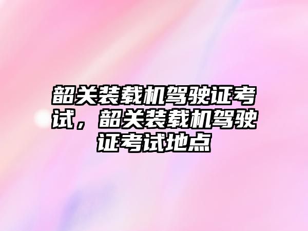 韶關裝載機駕駛證考試，韶關裝載機駕駛證考試地點