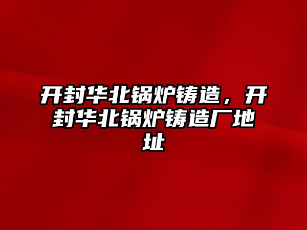 開封華北鍋爐鑄造，開封華北鍋爐鑄造廠地址