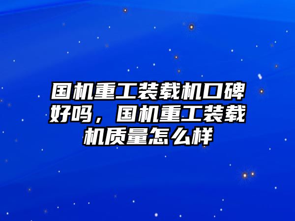 國機重工裝載機口碑好嗎，國機重工裝載機質(zhì)量怎么樣