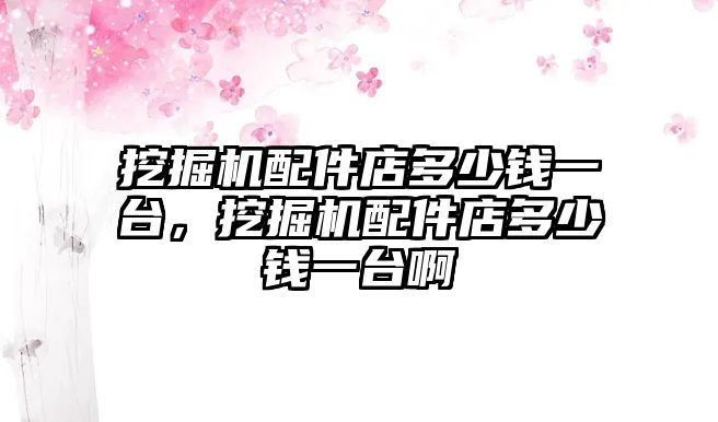 挖掘機配件店多少錢一臺，挖掘機配件店多少錢一臺啊