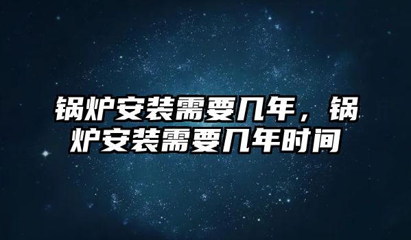 鍋爐安裝需要幾年，鍋爐安裝需要幾年時間