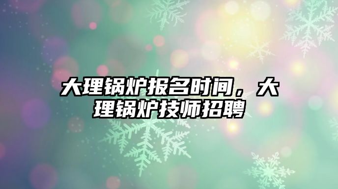 大理鍋爐報名時間，大理鍋爐技師招聘