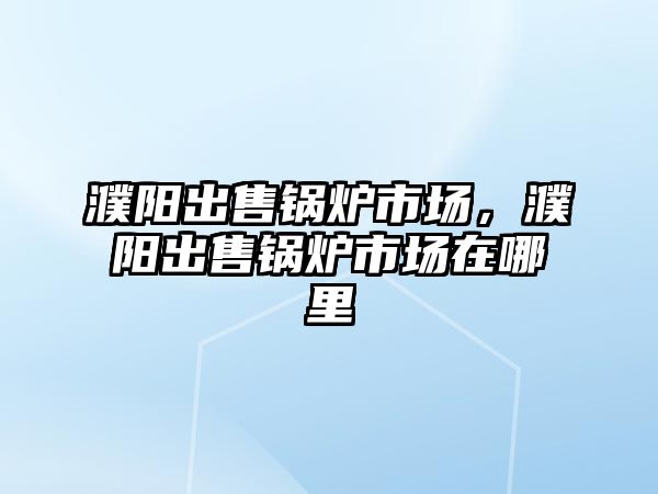 濮陽出售鍋爐市場，濮陽出售鍋爐市場在哪里