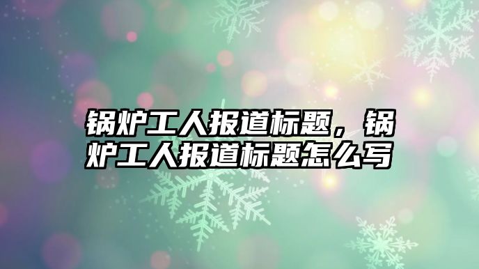 鍋爐工人報道標(biāo)題，鍋爐工人報道標(biāo)題怎么寫