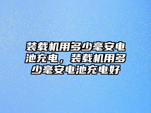 裝載機(jī)用多少毫安電池充電，裝載機(jī)用多少毫安電池充電好